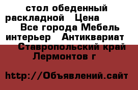 стол обеденный раскладной › Цена ­ 10 000 - Все города Мебель, интерьер » Антиквариат   . Ставропольский край,Лермонтов г.